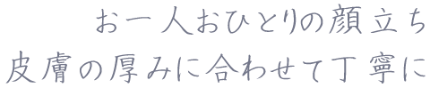 お一人おひとりの顔立ち皮膚の厚みに合わせて丁寧に